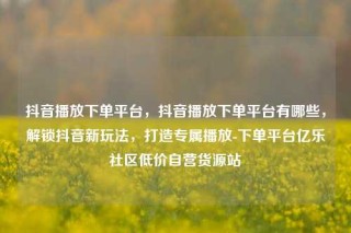 抖音播放下单平台，抖音播放下单平台有哪些，解锁抖音新玩法，打造专属播放-下单平台亿乐社区低价自营货源站