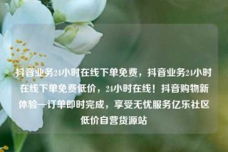 抖音业务24小时在线下单免费，抖音业务24小时在线下单免费低价，24小时在线！抖音购物新体验—订单即时完成，享受无忧服务亿乐社区低价自营货源站