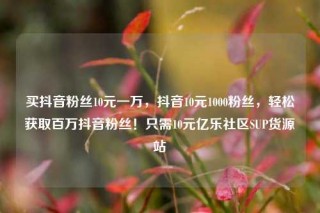 买抖音粉丝10元一万，抖音10元1000粉丝，轻松获取百万抖音粉丝！只需10元亿乐社区SUP货源站