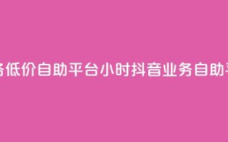 24小时抖音业务低价自助平台(24小时抖音业务自助平台优惠服务)