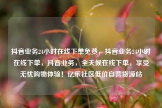 抖音业务24小时在线下单免费，抖音业务24小时在线下单，抖音业务，全天候在线下单，享受无忧购物体验！亿乐社区低价自营货源站