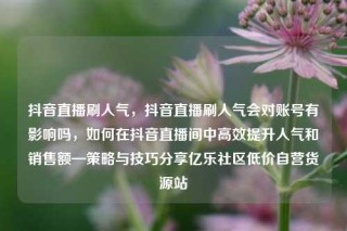 抖音直播刷人气，抖音直播刷人气会对账号有影响吗，如何在抖音直播间中高效提升人气和销售额—策略与技巧分享亿乐社区低价自营货源站