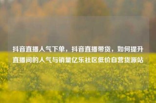 抖音直播人气下单，抖音直播带货，如何提升直播间的人气与销量亿乐社区低价自营货源站
