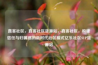 直客社区，直客社区货源站，直客社区，构建信任与归属感的新时代社区模式亿乐社区SUP货源站