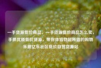 一手货源低价商品，一手货源低价商品怎么卖，手抓优质低价货源，带你体验物超所值的购物乐趣亿乐社区低价自营货源站