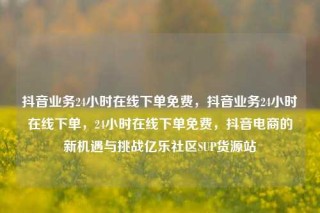 抖音业务24小时在线下单免费，抖音业务24小时在线下单，24小时在线下单免费，抖音电商的新机遇与挑战亿乐社区SUP货源站
