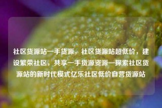 社区货源站一手货源，社区货源站超低价，建设繁荣社区，共享一手货源资源—探索社区货源站的新时代模式亿乐社区低价自营货源站