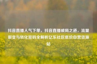 抖音直播人气下单，抖音直播破局之道，流量裂变与转化密码全解析亿乐社区低价自营货源站