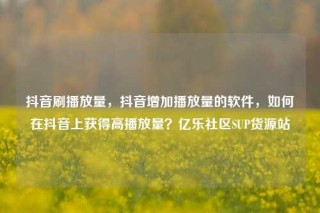 抖音刷播放量，抖音增加播放量的软件，如何在抖音上获得高播放量？亿乐社区SUP货源站