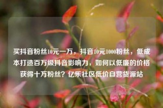 买抖音粉丝10元一万，抖音10元1000粉丝，低成本打造百万级抖音影响力，如何以低廉的价格获得十万粉丝？亿乐社区低价自营货源站