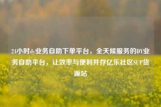 24小时dy业务自助下单平台，全天候服务的DY业务自助平台，让效率与便利并存亿乐社区SUP货源站