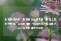 抖音粉丝购买，抖音粉丝业务套餐，抖音上的粉丝经济，如何利用用户信任进行产品销售亿乐社区低价自营货源站