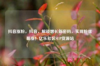 抖音涨粉，抖音，解锁增长新密码，实现粉丝暴涨！亿乐社区SUP货源站