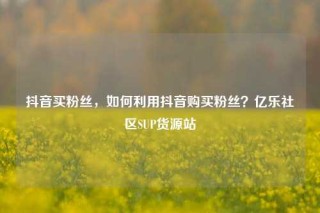 抖音买粉丝，如何利用抖音购买粉丝？亿乐社区SUP货源站