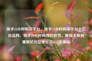 快手24小时购买平台，快手24小时购买平台十二出品网，快手24小时购物狂欢节，解锁无限购量新纪元亿乐社区SUP货源站