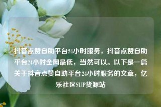 抖音点赞自助平台24小时服务，抖音点赞自助平台24小时全网最低，当然可以。以下是一篇关于抖音点赞自助平台24小时服务的文章，亿乐社区SUP货源站