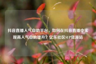 抖音直播人气自助平台，如何在抖音直播中实现高人气自助提升？亿乐社区SUP货源站