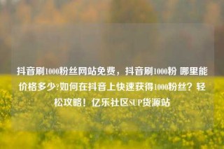 抖音刷1000粉丝网站免费，抖音刷1000粉 哪里能价格多少?如何在抖音上快速获得1000粉丝？轻松攻略！亿乐社区SUP货源站