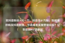 买抖音粉丝10元一万，抖音买十万粉，如何高效购买抖音粉丝，节省成本实现营销目标？亿乐社区SUP货源站