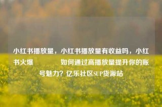 小红书播放量，小红书播放量有收益吗，小红书火爆🔥如何通过高播放量提升你的账号魅力？亿乐社区SUP货源站