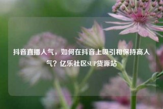 抖音直播人气，如何在抖音上吸引和保持高人气？亿乐社区SUP货源站