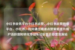 小红书业务平台小红书点赞，小红书点赞网络平台，小红书，如何通过精准点赞策略提升用户活跃度和转化率亿乐社区低价自营货源站