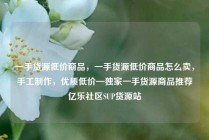 一手货源低价商品，一手货源低价商品怎么卖，手工制作，优质低价—独家一手货源商品推荐亿乐社区SUP货源站