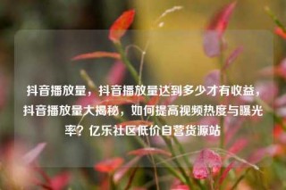 抖音播放量，抖音播放量达到多少才有收益，抖音播放量大揭秘，如何提高视频热度与曝光率？亿乐社区低价自营货源站