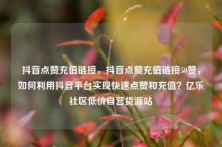 抖音点赞充值链接，抖音点赞充值链接50赞，如何利用抖音平台实现快速点赞和充值？亿乐社区低价自营货源站