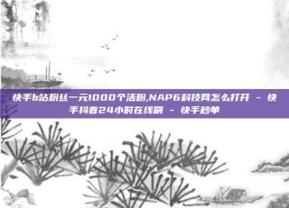 快手b站粉丝一元1000个活粉,NAP6科技网怎么打开 - 快手抖音24小时在线刷 - 快手秒单