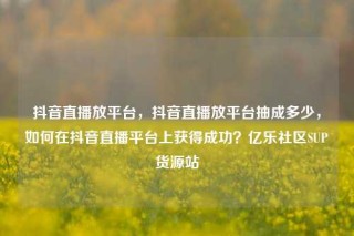 抖音直播放平台，抖音直播放平台抽成多少，如何在抖音直播平台上获得成功？亿乐社区SUP货源站