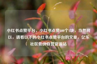 小红书点赞平台，小红书点赞100个1块，当然可以，请看以下的小红书点赞平台的文章，亿乐社区低价自营货源站