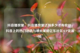 抖音播放量，抖音播放量达到多少才有收益，抖音上的热门话题与增长策略亿乐社区SUP货源站