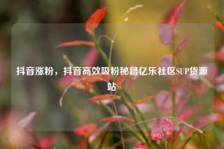 抖音涨粉，抖音高效吸粉秘籍亿乐社区SUP货源站