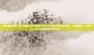 抖音增点赞量充值,抖音粉丝双击播放下单0.01大地马山房产活动 - 有赞商城 - 快手ck24小时在线下单平台