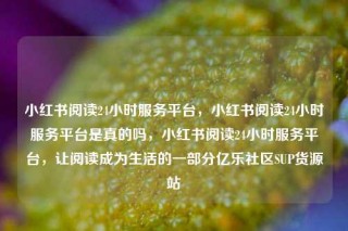 小红书阅读24小时服务平台，小红书阅读24小时服务平台是真的吗，小红书阅读24小时服务平台，让阅读成为生活的一部分亿乐社区SUP货源站