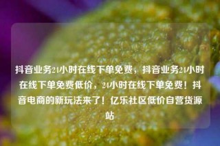 抖音业务24小时在线下单免费，抖音业务24小时在线下单免费低价，24小时在线下单免费！抖音电商的新玩法来了！亿乐社区低价自营货源站