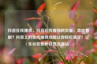 抖音在线播放，抖音在线播放网页版，喜欢看剧？抖音上的在线播放功能让你轻松搞定！亿乐社区低价自营货源站