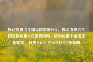 移动流量卡全国无限流量19元，移动流量卡全国无限流量19元是真的吗，移动流量卡全国无限流量，只需19元！亿乐社区SUP货源站