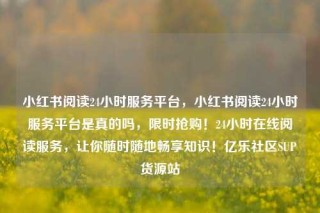 小红书阅读24小时服务平台，小红书阅读24小时服务平台是真的吗，限时抢购！24小时在线阅读服务，让你随时随地畅享知识！亿乐社区SUP货源站