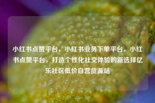 小红书点赞平台，小红书业务下单平台，小红书点赞平台，打造个性化社交体验的新选择亿乐社区低价自营货源站