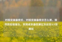 对接货源最低价，对接货源最低价怎么算，探寻供应链源头，实现成本最优解亿乐社区SUP货源站