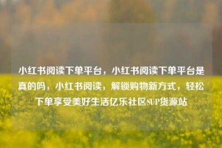 小红书阅读下单平台，小红书阅读下单平台是真的吗，小红书阅读，解锁购物新方式，轻松下单享受美好生活亿乐社区SUP货源站