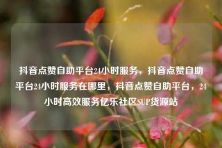抖音点赞自助平台24小时服务，抖音点赞自助平台24小时服务在哪里，抖音点赞自助平台，24小时高效服务亿乐社区SUP货源站