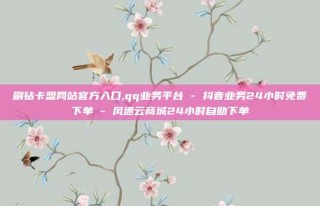 刷钻卡盟网站官方入口,qq业务平台 - 抖音业务24小时免费下单 - 风速云商城24小时自助下单