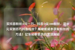 买抖音粉丝10元一万，抖音10元1000粉丝，花10元买到百万抖音粉丝？揭秘低成本获取粉丝的方法！亿乐社区低价自营货源站