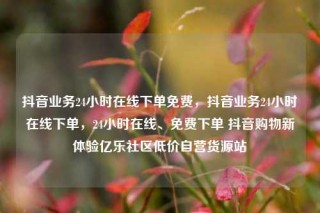 抖音业务24小时在线下单免费，抖音业务24小时在线下单，24小时在线、免费下单 抖音购物新体验亿乐社区低价自营货源站