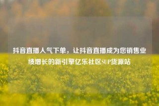 抖音直播人气下单，让抖音直播成为您销售业绩增长的新引擎亿乐社区SUP货源站