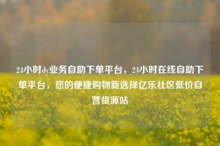 24小时dy业务自助下单平台，24小时在线自助下单平台，您的便捷购物新选择亿乐社区低价自营货源站