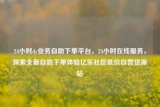24小时dy业务自助下单平台，24小时在线服务，探索全新自助下单体验亿乐社区低价自营货源站